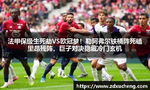 法甲保级生死劫VS欧冠梦！勒阿弗尔铁桶阵死磕里昂残阵，巨子对决隐藏冷门玄机